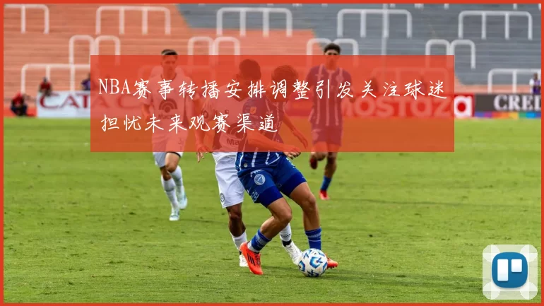 NBA赛事转播安排调整引发关注球迷担忧未来观赛渠道