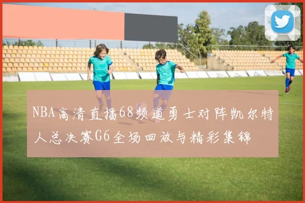 NBA高清直播68频道勇士对阵凯尔特人总决赛G6全场回放与精彩集锦