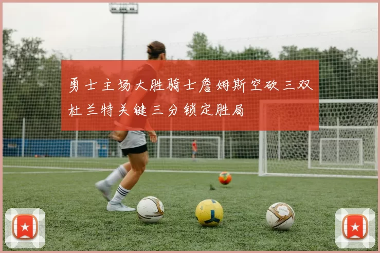 勇士主场大胜骑士詹姆斯空砍三双杜兰特关键三分锁定胜局